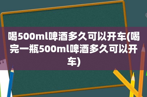 喝500ml啤酒多久可以开车(喝完一瓶500ml啤酒多久可以开车)