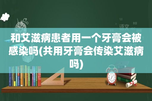 和艾滋病患者用一个牙膏会被感染吗(共用牙膏会传染艾滋病吗)