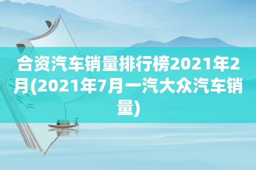 合资汽车销量排行榜2021年2月(2021年7月一汽大众汽车销量)