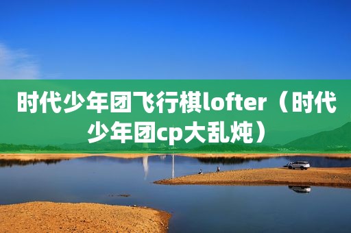 时代少年团飞行棋lofter（时代少年团cp大乱炖）