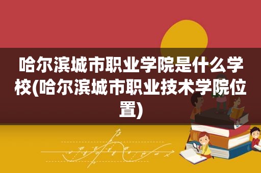 哈尔滨城市职业学院是什么学校(哈尔滨城市职业技术学院位置)