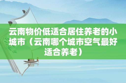 云南物价低适合居住养老的小城市（云南哪个城市空气最好适合养老）