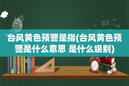 台风黄色预警是指(台风黄色预警是什么意思 是什么级别)