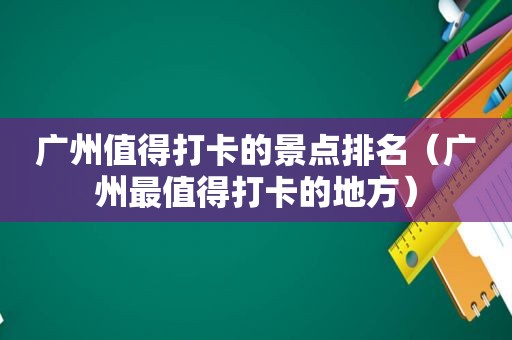 广州值得打卡的景点排名（广州最值得打卡的地方）