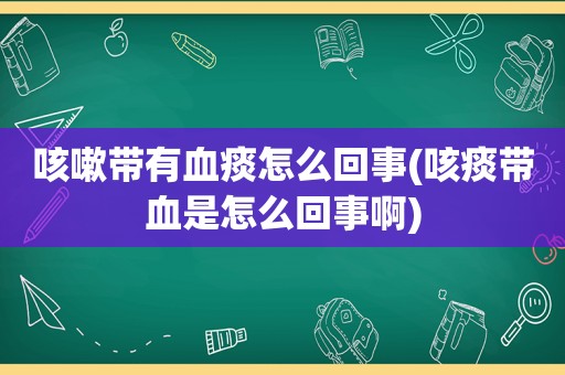 咳嗽带有血痰怎么回事(咳痰带血是怎么回事啊)