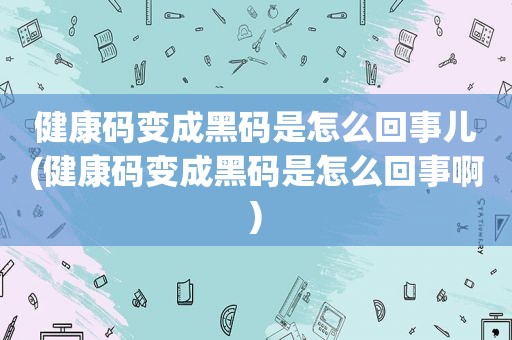 健康码变成黑码是怎么回事儿(健康码变成黑码是怎么回事啊)