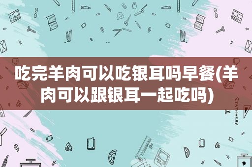 吃完羊肉可以吃银耳吗早餐(羊肉可以跟银耳一起吃吗)