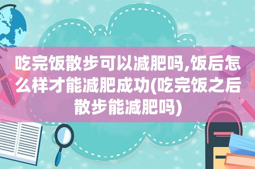 吃完饭散步可以减肥吗,饭后怎么样才能减肥成功(吃完饭之后散步能减肥吗)