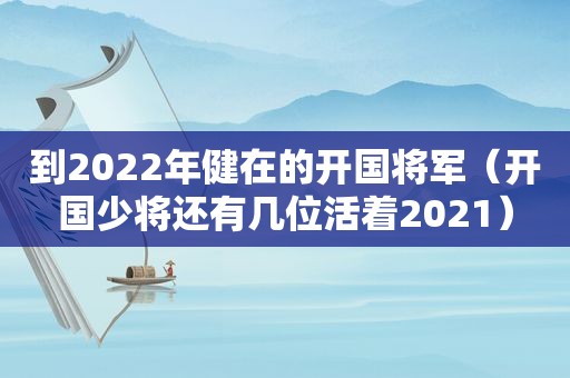 到2022年健在的开国将军（开国少将还有几位活着2021）