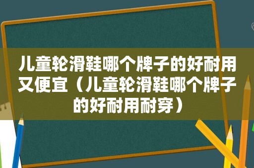 儿童轮滑鞋哪个牌子的好耐用又便宜（儿童轮滑鞋哪个牌子的好耐用耐穿）