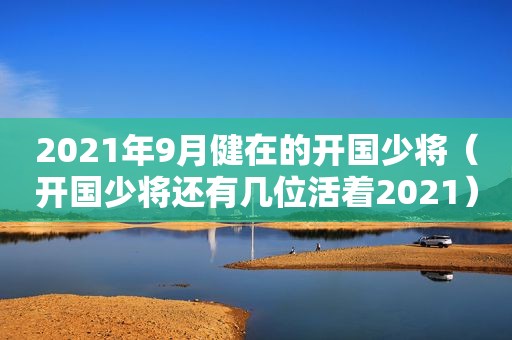 2021年9月健在的开国少将（开国少将还有几位活着2021）