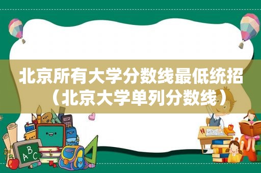 北京所有大学分数线最低统招（北京大学单列分数线）