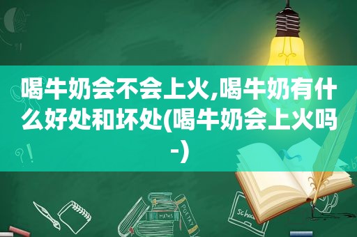 喝牛奶会不会上火,喝牛奶有什么好处和坏处(喝牛奶会上火吗-)