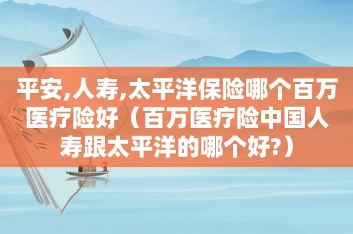 平安,人寿,太平洋保险哪个百万医疗险好（百万医疗险中国人寿跟太平洋的哪个好?）