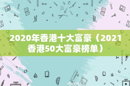 2020年香港十大富豪（2021香港50大富豪榜单）