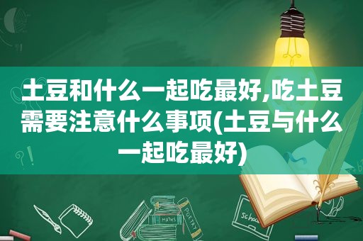 土豆和什么一起吃最好,吃土豆需要注意什么事项(土豆与什么一起吃最好)