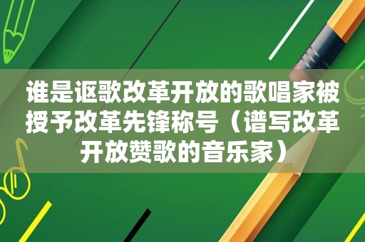 谁是讴歌改革开放的歌唱家被授予改革先锋称号（谱写改革开放赞歌的音乐家）