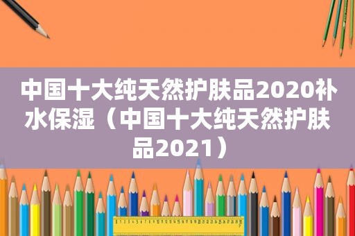 中国十大纯天然护肤品2020补水保湿（中国十大纯天然护肤品2021）