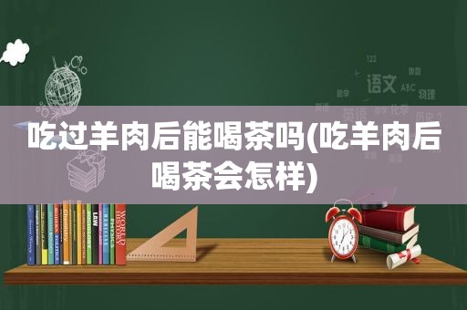 吃过羊肉后能喝茶吗(吃羊肉后喝茶会怎样)