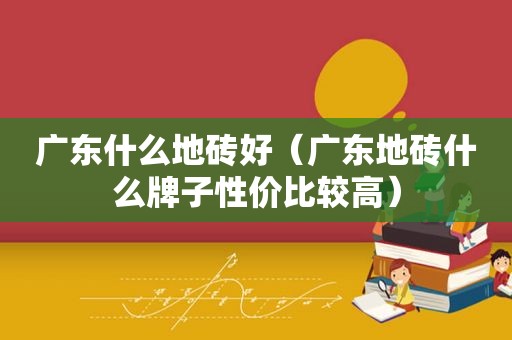 广东什么地砖好（广东地砖什么牌子性价比较高）