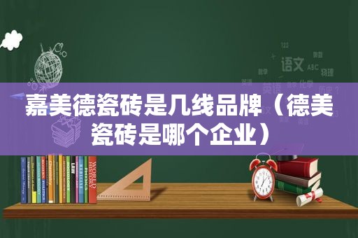 嘉美德瓷砖是几线品牌（德美瓷砖是哪个企业）