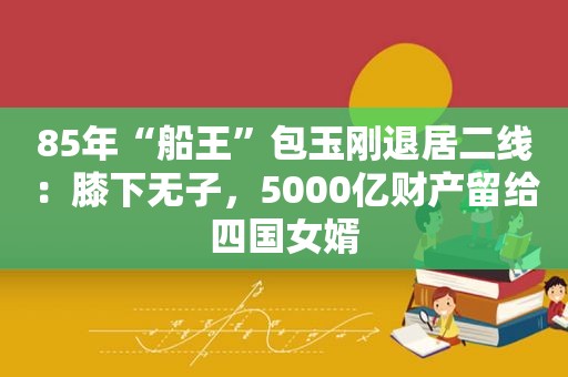 85年“船王”包玉刚退居二线：膝下无子，5000亿财产留给四国女婿