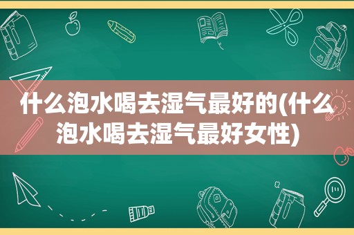 什么泡水喝去湿气最好的(什么泡水喝去湿气最好女性)