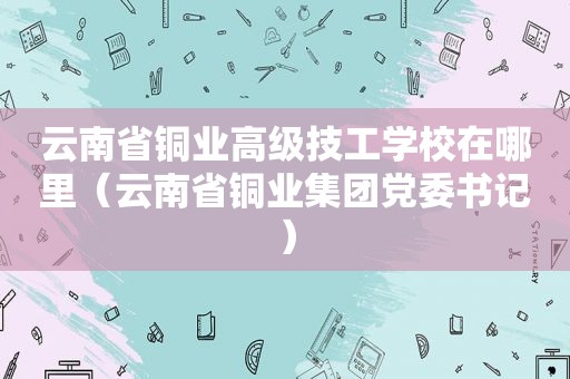 云南省铜业高级技工学校在哪里（云南省铜业集团党委书记）