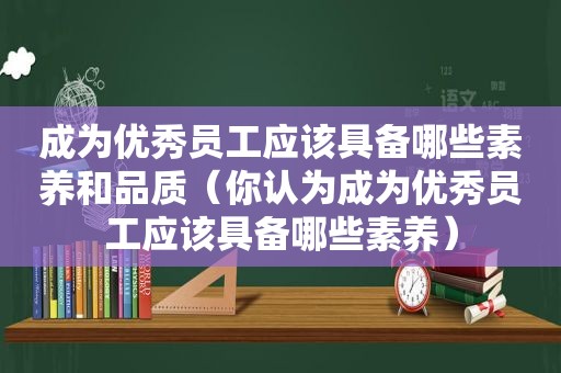 成为优秀员工应该具备哪些素养和品质（你认为成为优秀员工应该具备哪些素养）