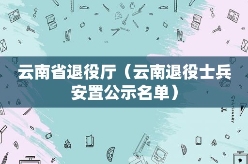 云南省退役厅（云南退役士兵安置公示名单）