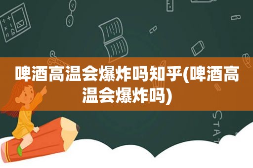 啤酒高温会爆炸吗知乎(啤酒高温会爆炸吗)