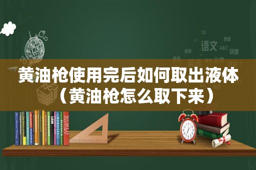 黄油枪使用完后如何取出液体（黄油枪怎么取下来）