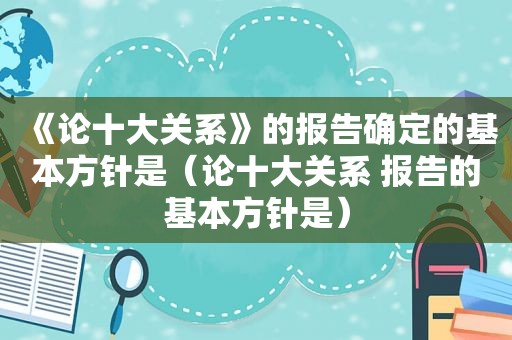 《论十大关系》的报告确定的基本方针是（论十大关系 报告的基本方针是）