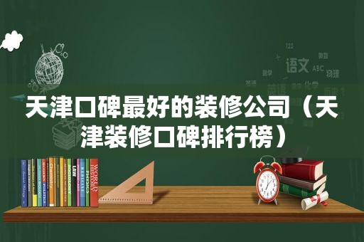 天津口碑最好的装修公司（天津装修口碑排行榜）