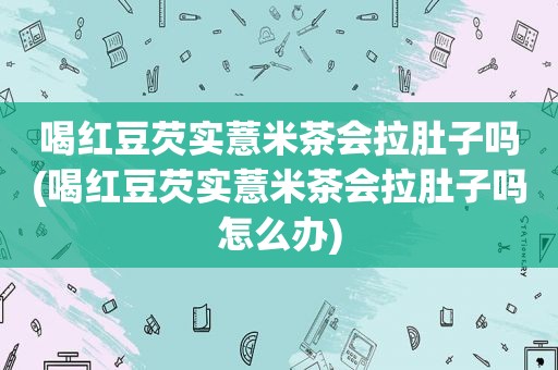 喝红豆芡实薏米茶会拉肚子吗(喝红豆芡实薏米茶会拉肚子吗怎么办)