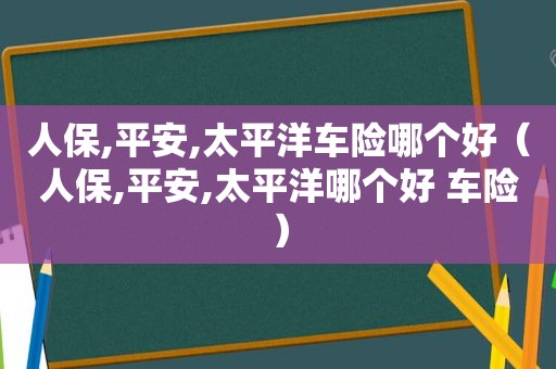 人保,平安,太平洋车险哪个好（人保,平安,太平洋哪个好 车险）