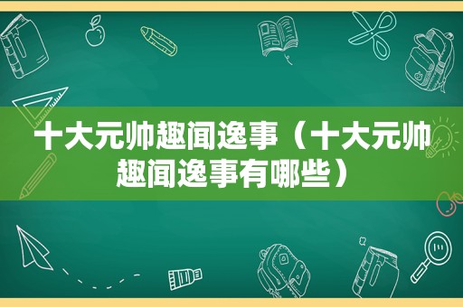 十大元帅趣闻逸事（十大元帅趣闻逸事有哪些）