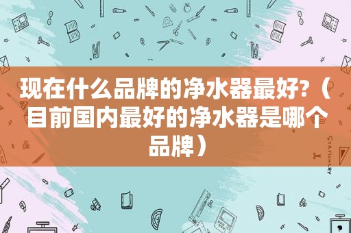 现在什么品牌的净水器最好?（目前国内最好的净水器是哪个品牌）