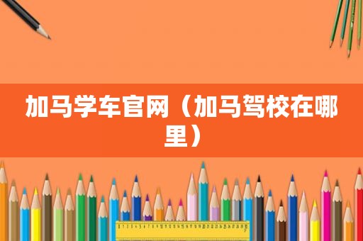 加马学车官网（加马驾校在哪里）