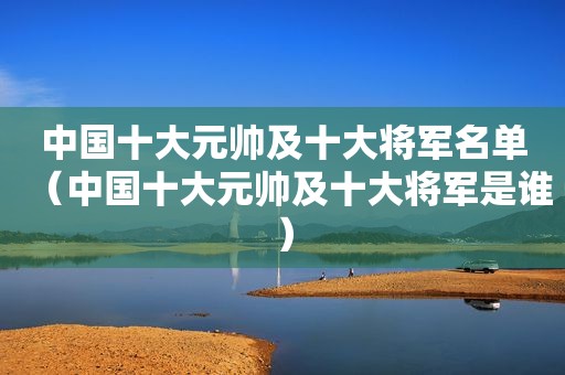 中国十大元帅及十大将军名单（中国十大元帅及十大将军是谁）