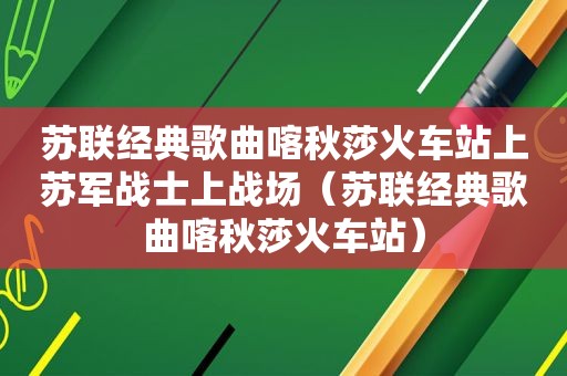 苏联经典歌曲喀秋莎火车站上苏军战士上战场（苏联经典歌曲喀秋莎火车站）