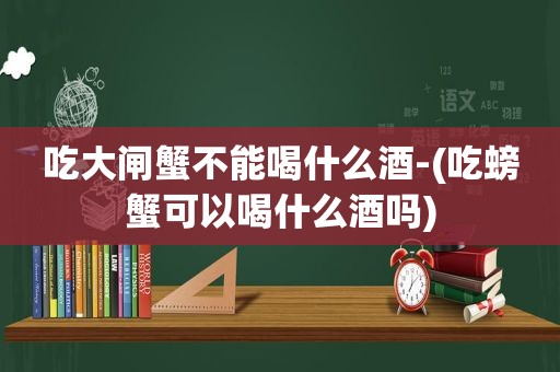 吃大闸蟹不能喝什么酒-(吃螃蟹可以喝什么酒吗)