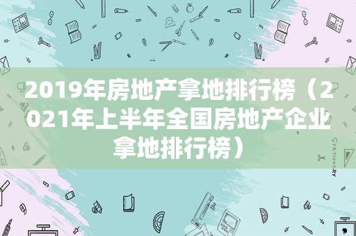 2019年房地产拿地排行榜（2021年上半年全国房地产企业拿地排行榜）