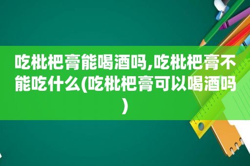 吃枇杷膏能喝酒吗,吃枇杷膏不能吃什么(吃枇杷膏可以喝酒吗)