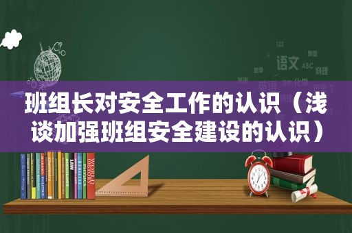 班组长对安全工作的认识（浅谈加强班组安全建设的认识）