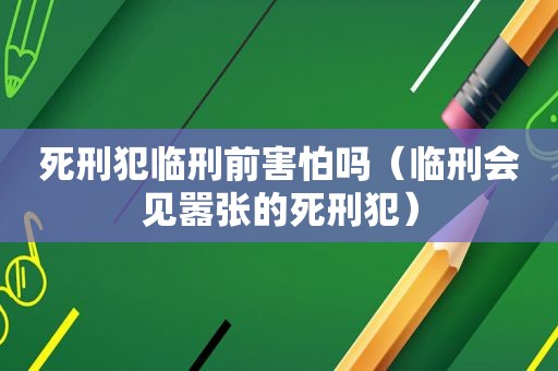 死刑犯临刑前害怕吗（临刑会见嚣张的死刑犯）