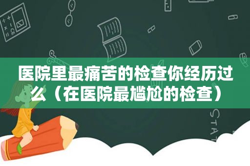 医院里最痛苦的检查你经历过么（在医院最尴尬的检查）