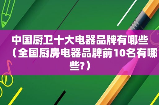 中国厨卫十大电器品牌有哪些（全国厨房电器品牌前10名有哪些?）