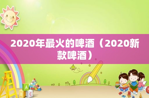 2020年最火的啤酒（2020新款啤酒）