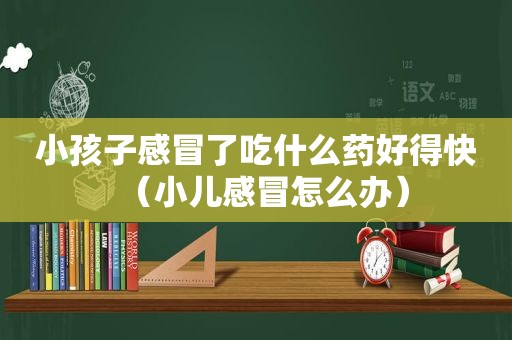 小孩子感冒了吃什么药好得快（小儿感冒怎么办）